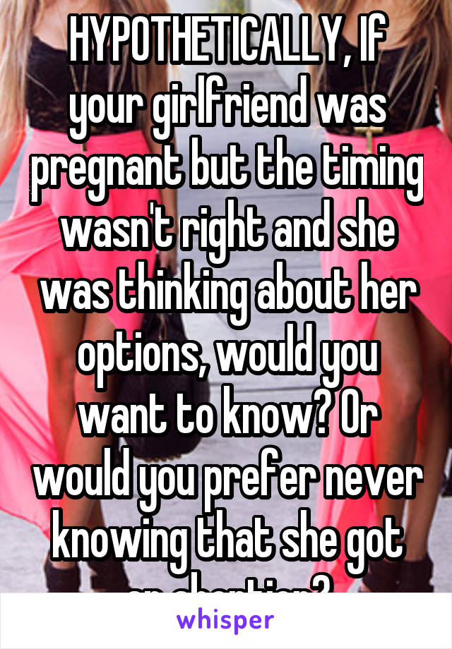 HYPOTHETICALLY, If your girlfriend was pregnant but the timing wasn't right and she was thinking about her options, would you want to know? Or would you prefer never knowing that she got an abortion?