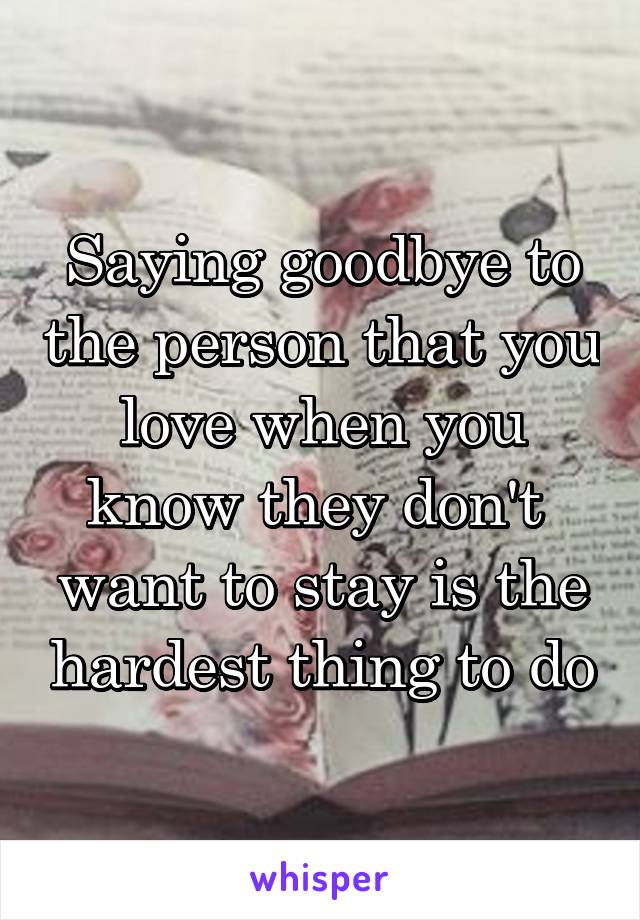 Saying goodbye to the person that you love when you know they don't  want to stay is the hardest thing to do