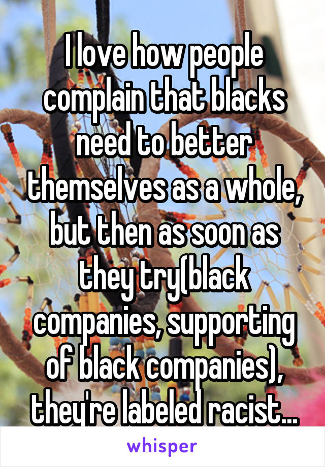 I love how people complain that blacks need to better themselves as a whole, but then as soon as they try(black companies, supporting of black companies), they're labeled racist...