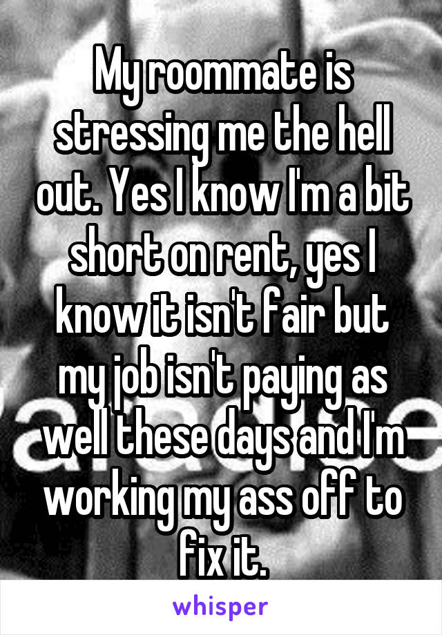 My roommate is stressing me the hell out. Yes I know I'm a bit short on rent, yes I know it isn't fair but my job isn't paying as well these days and I'm working my ass off to fix it.