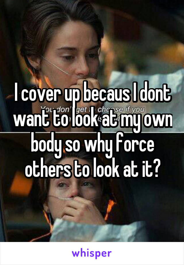 I cover up becaus I dont want to look at my own body so why force others to look at it?