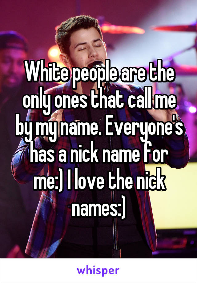 White people are the only ones that call me by my name. Everyone's has a nick name for me:) I love the nick names:)