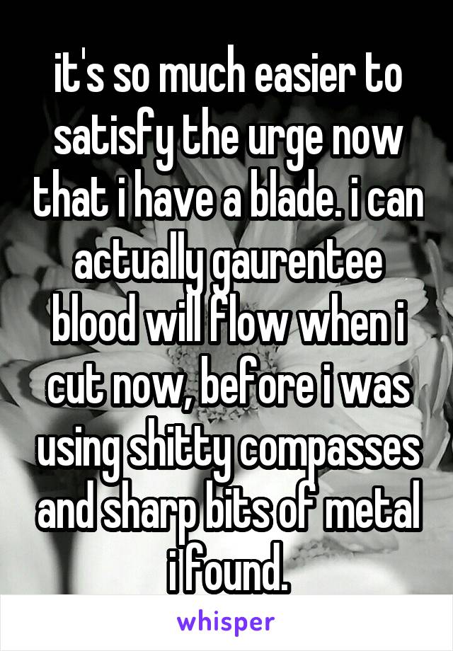 it's so much easier to satisfy the urge now that i have a blade. i can actually gaurentee blood will flow when i cut now, before i was using shitty compasses and sharp bits of metal i found.