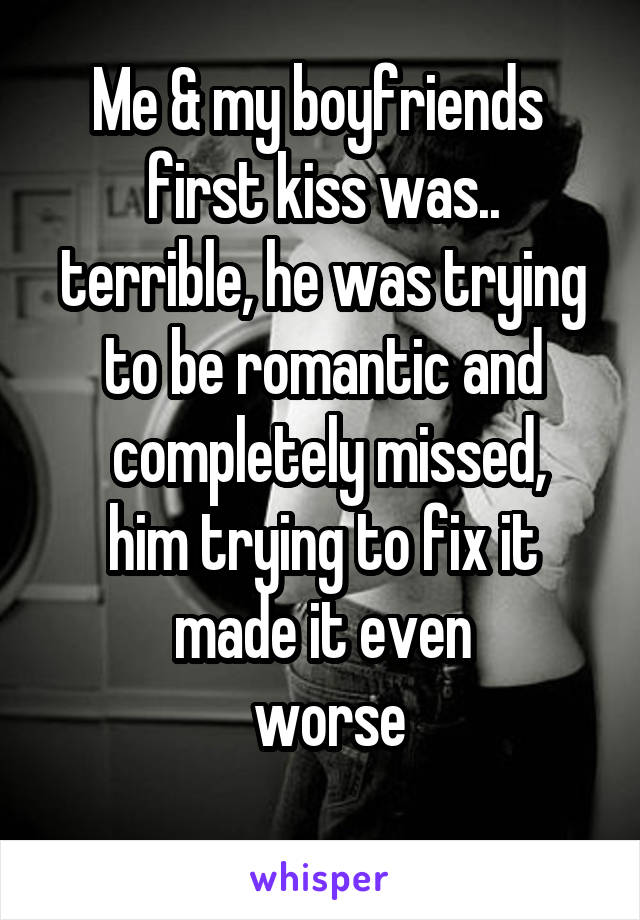 Me & my boyfriends 
first kiss was.. terrible, he was trying to be romantic and
 completely missed, him trying to fix it made it even
 worse
