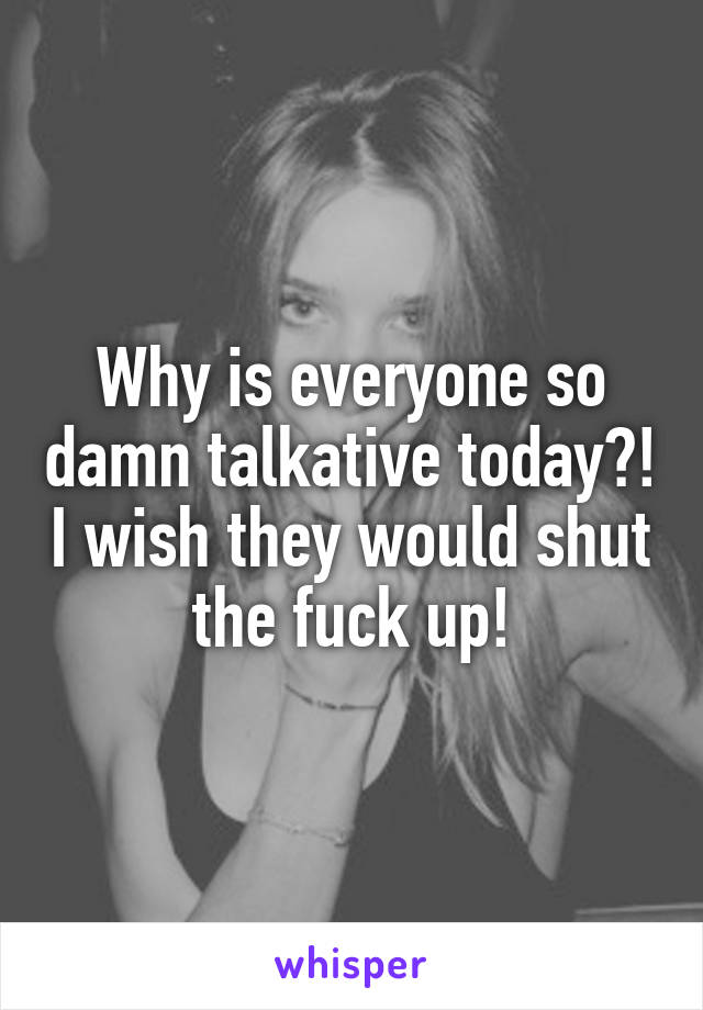 Why is everyone so damn talkative today?! I wish they would shut the fuck up!