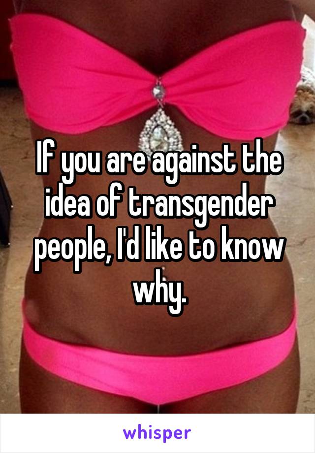 If you are against the idea of transgender people, I'd like to know why.