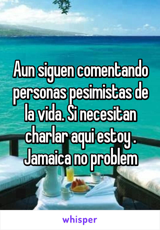 Aun siguen comentando personas pesimistas de la vida. Si necesitan charlar aqui estoy . Jamaica no problem