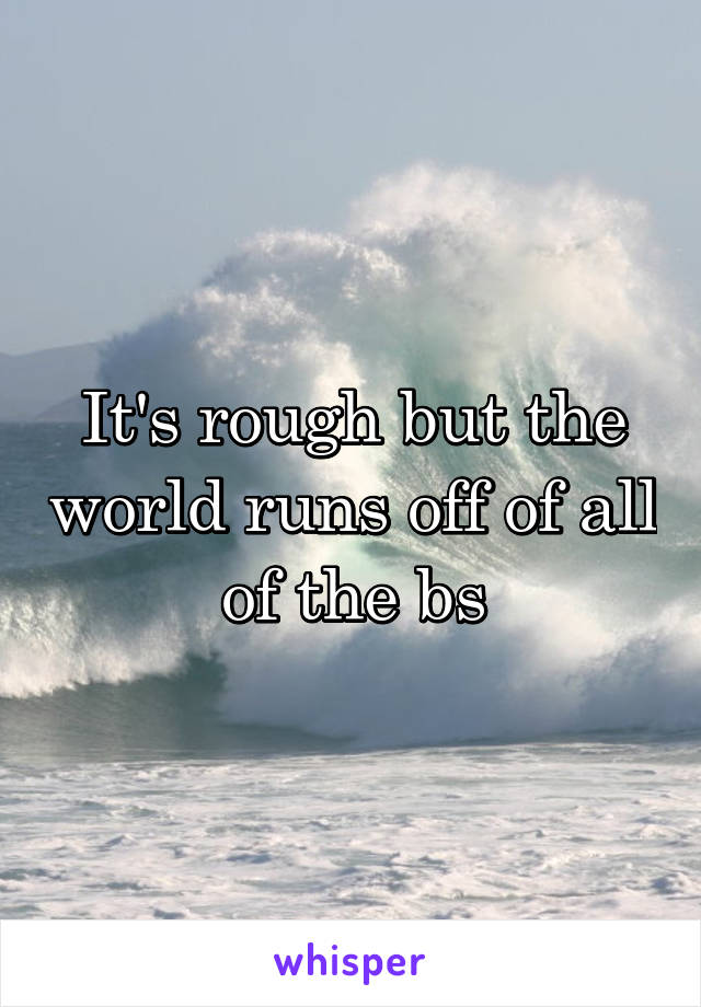 It's rough but the world runs off of all of the bs