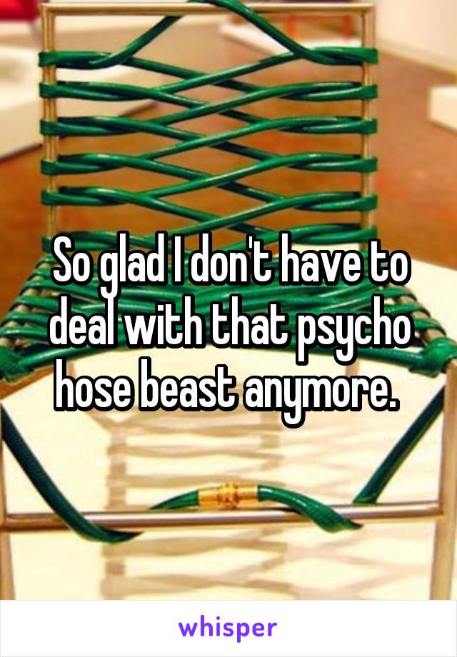 So glad I don't have to deal with that psycho hose beast anymore. 