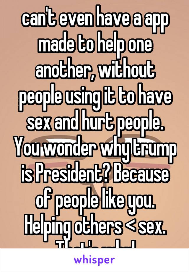  can't even have a app made to help one another, without people using it to have sex and hurt people. You wonder why trump is President? Because of people like you. Helping others < sex. That's why!