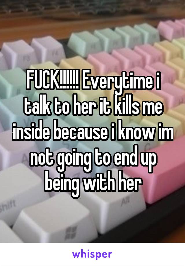 FUCK!!!!!! Everytime i talk to her it kills me inside because i know im not going to end up being with her