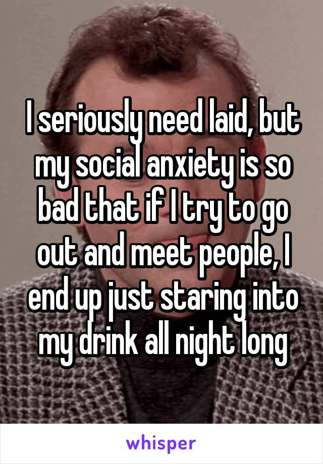 I seriously need laid, but my social anxiety is so bad that if I try to go out and meet people, I end up just staring into my drink all night long