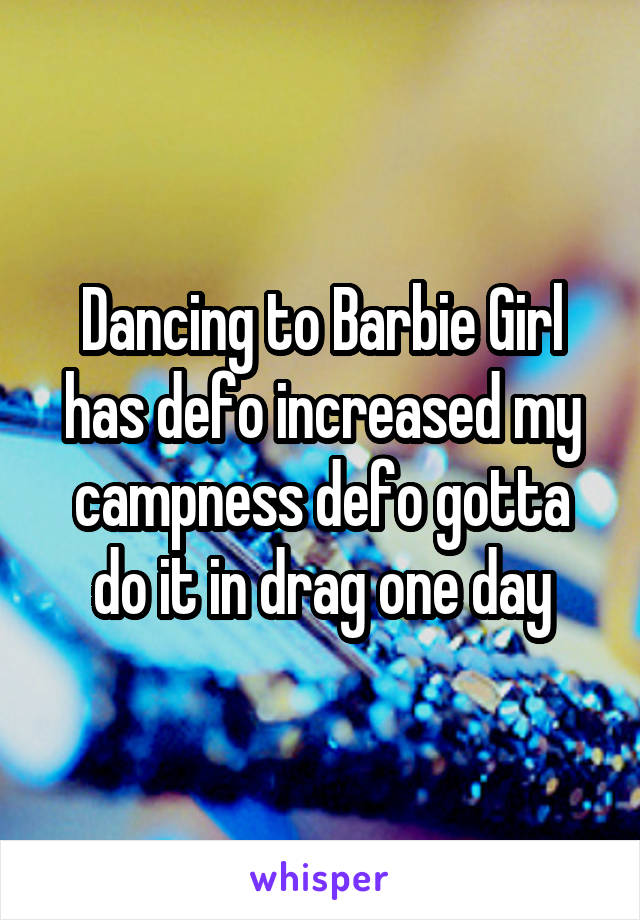 Dancing to Barbie Girl has defo increased my campness defo gotta do it in drag one day