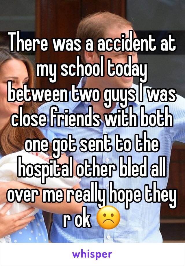 There was a accident at my school today between two guys I was close friends with both one got sent to the hospital other bled all over me really hope they r ok ☹️