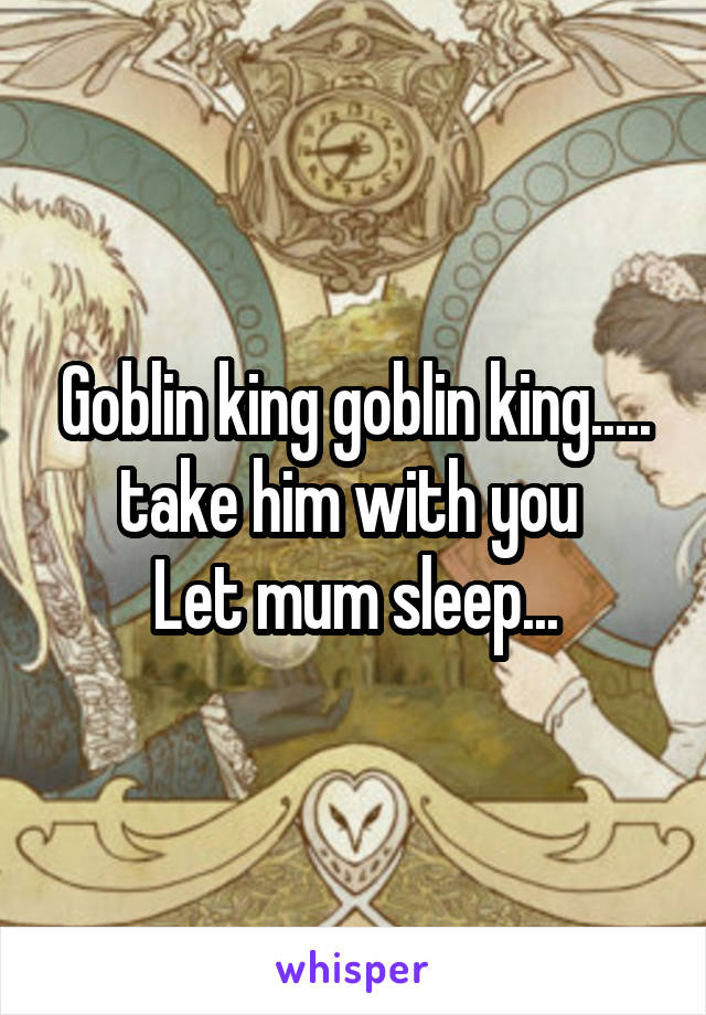 Goblin king goblin king..... take him with you 
Let mum sleep...