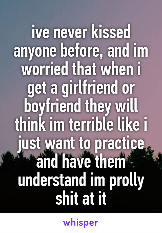 ive never kissed anyone before, and im worried that when i get a girlfriend or boyfriend they will think im terrible like i just want to practice and have them understand im prolly shit at it