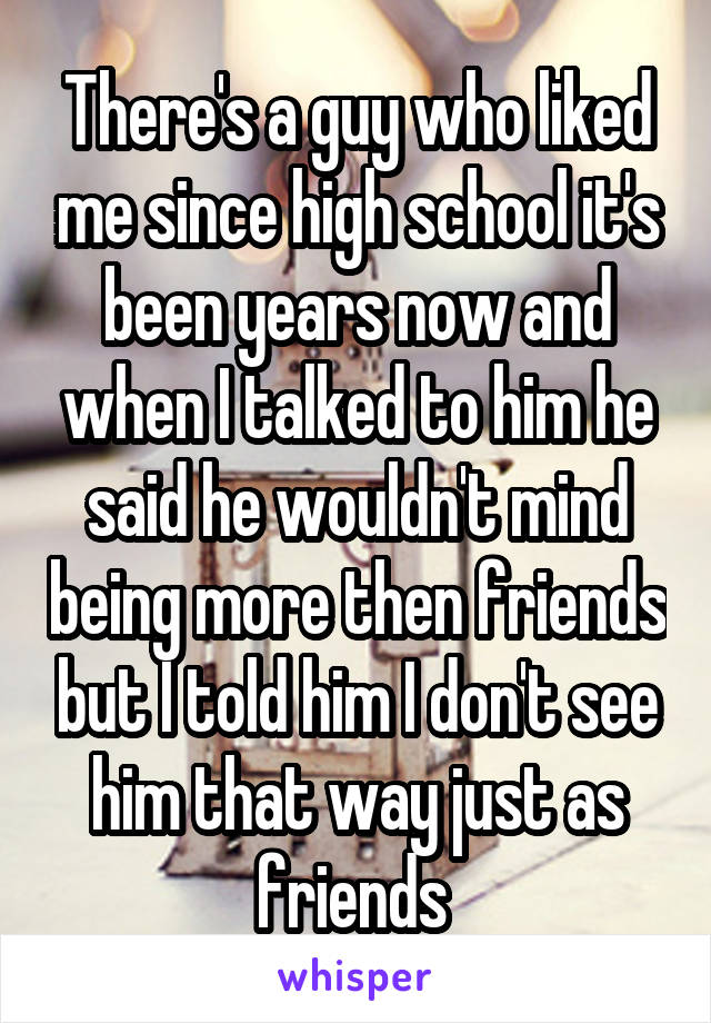 There's a guy who liked me since high school it's been years now and when I talked to him he said he wouldn't mind being more then friends but I told him I don't see him that way just as friends 