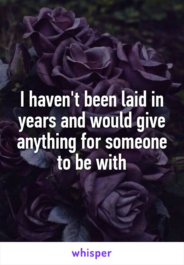 I haven't been laid in years and would give anything for someone to be with