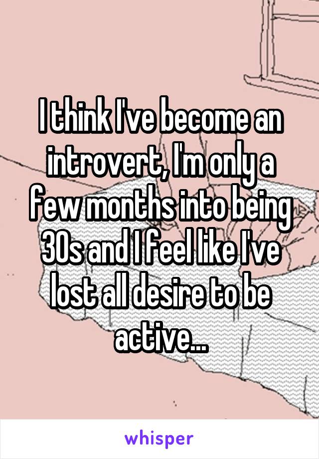 I think I've become an introvert, I'm only a few months into being 30s and I feel like I've lost all desire to be active...