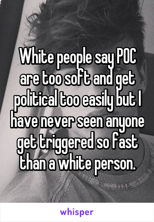 White people say POC are too soft and get political too easily but I have never seen anyone get triggered so fast than a white person.