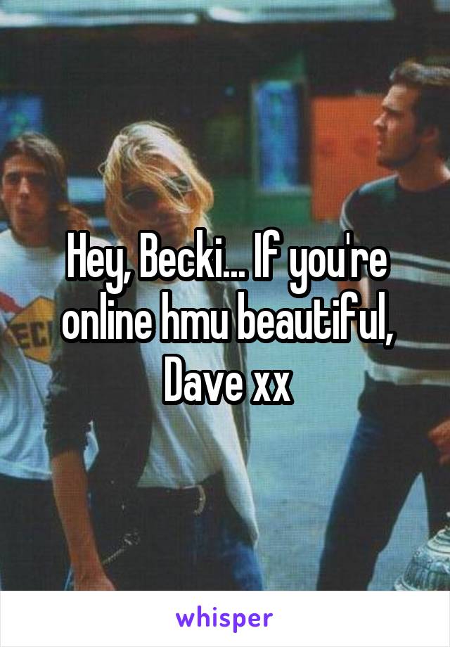 Hey, Becki... If you're online hmu beautiful, Dave xx