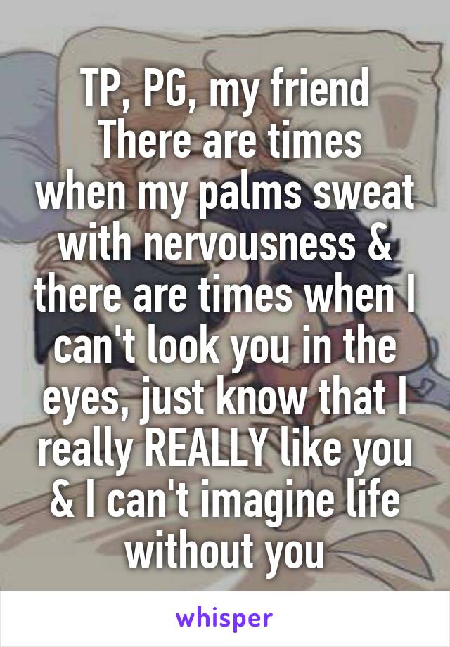 TP, PG, my friend
 There are times when my palms sweat with nervousness & there are times when I can't look you in the eyes, just know that I really REALLY like you & I can't imagine life without you