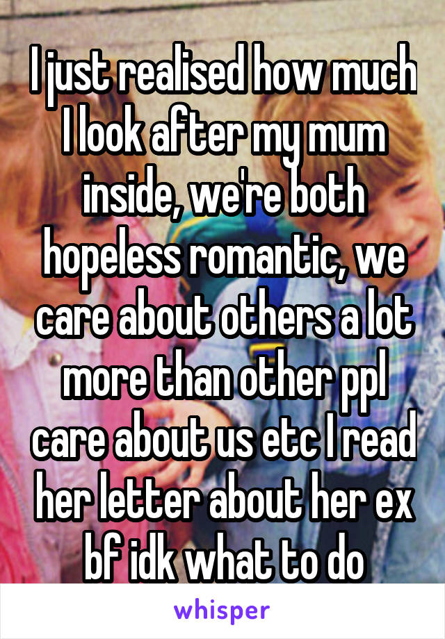 I just realised how much I look after my mum inside, we're both hopeless romantic, we care about others a lot more than other ppl care about us etc I read her letter about her ex bf idk what to do