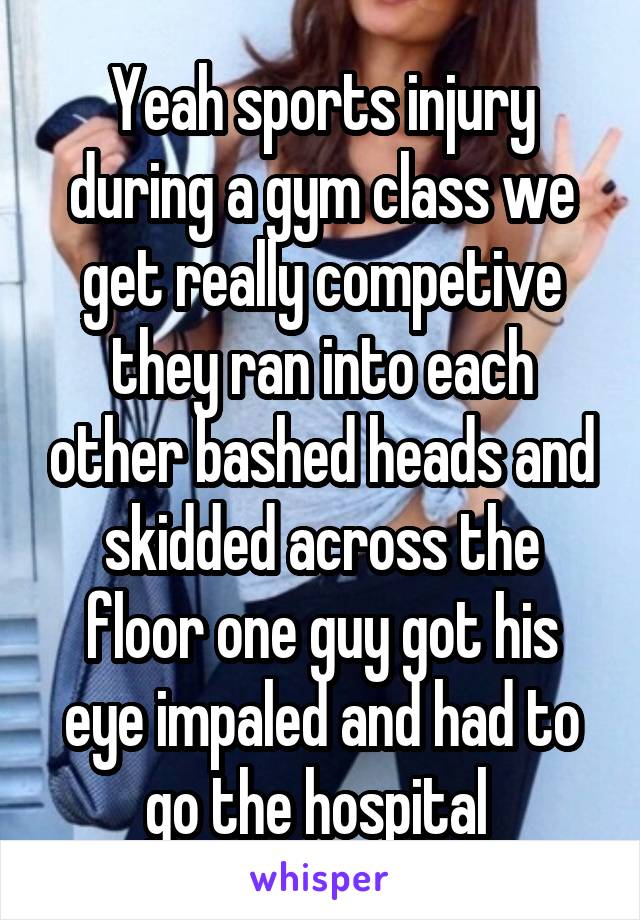 Yeah sports injury during a gym class we get really competive they ran into each other bashed heads and skidded across the floor one guy got his eye impaled and had to go the hospital 