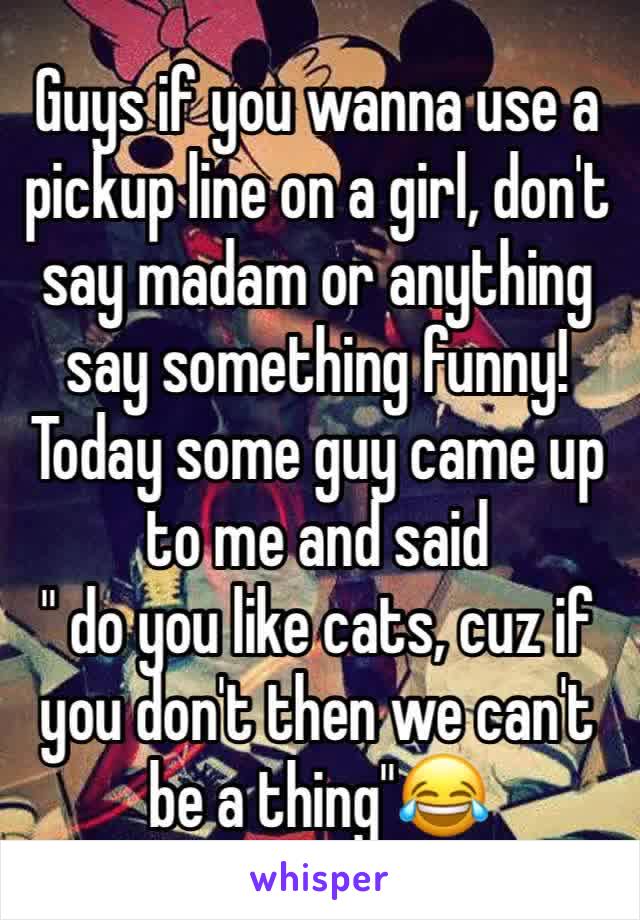 Guys if you wanna use a pickup line on a girl, don't say madam or anything say something funny! Today some guy came up to me and said
" do you like cats, cuz if you don't then we can't be a thing"😂