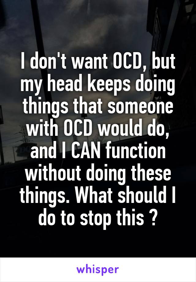 I don't want OCD, but my head keeps doing things that someone with OCD would do, and I CAN function without doing these things. What should I do to stop this ?