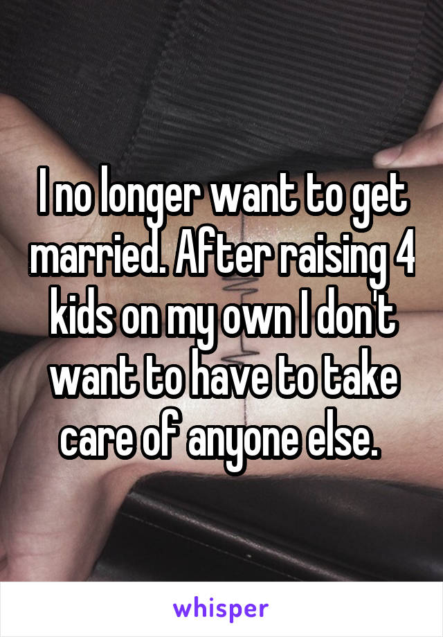 I no longer want to get married. After raising 4 kids on my own I don't want to have to take care of anyone else. 