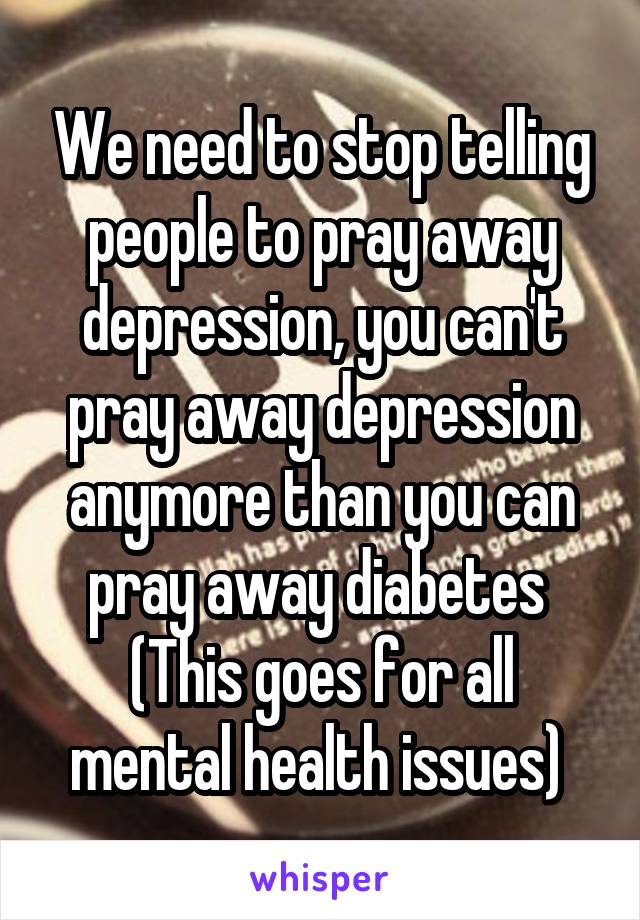 We need to stop telling people to pray away depression, you can't pray away depression anymore than you can pray away diabetes 
(This goes for all mental health issues) 