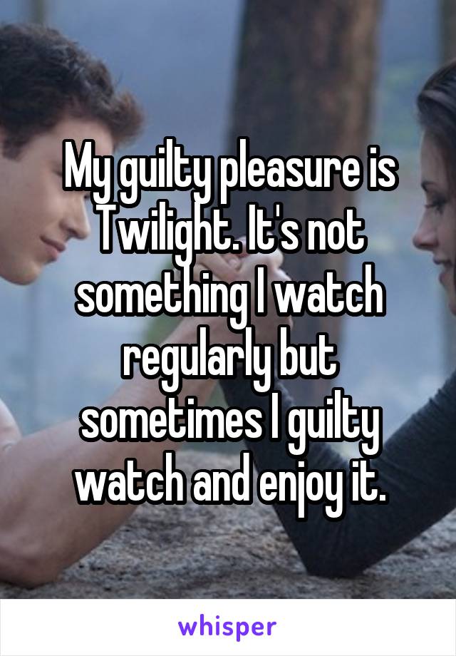 My guilty pleasure is Twilight. It's not something I watch regularly but sometimes I guilty watch and enjoy it.