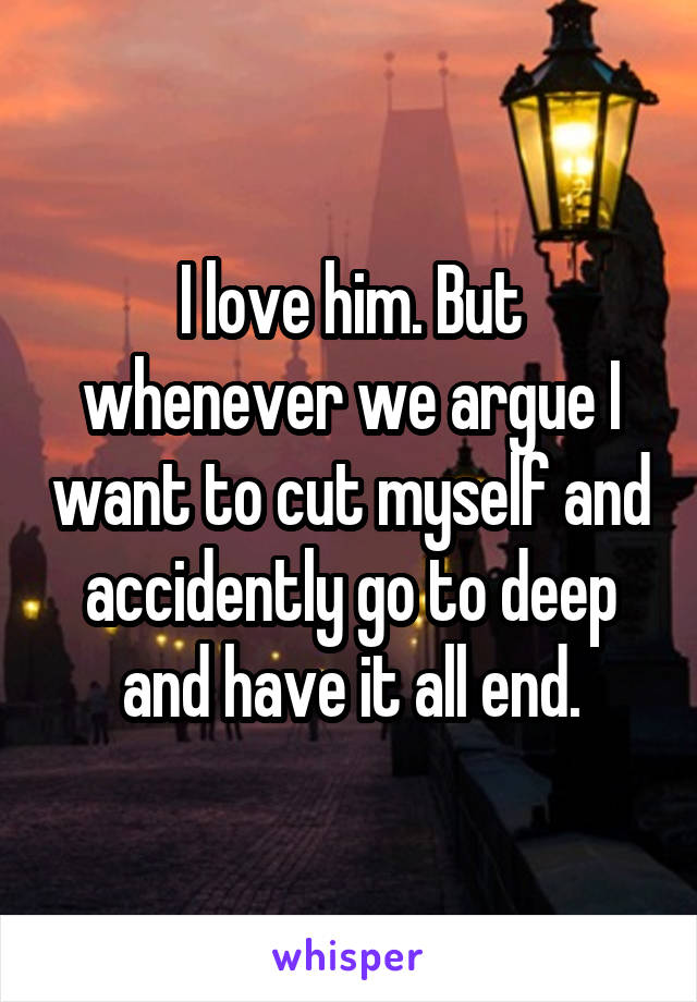 I love him. But whenever we argue I want to cut myself and accidently go to deep and have it all end.