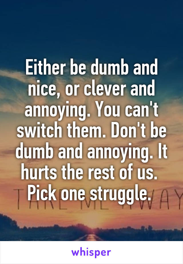 Either be dumb and nice, or clever and annoying. You can't switch them. Don't be dumb and annoying. It hurts the rest of us. 
Pick one struggle. 