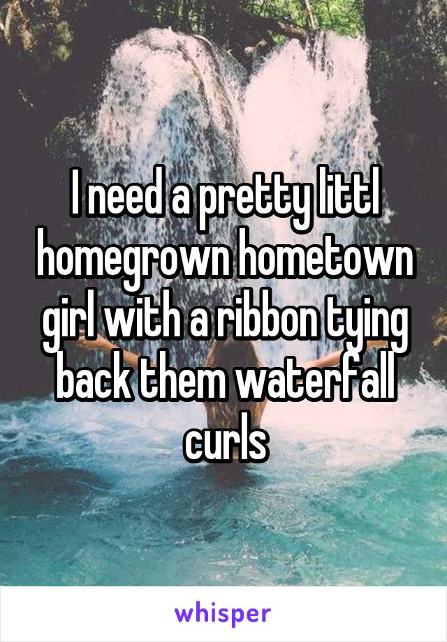 I need a pretty littl homegrown hometown girl with a ribbon tying back them waterfall curls