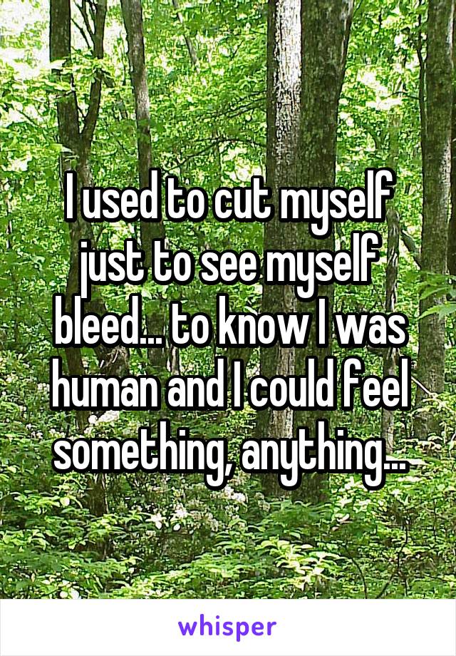 I used to cut myself just to see myself bleed... to know I was human and I could feel something, anything...