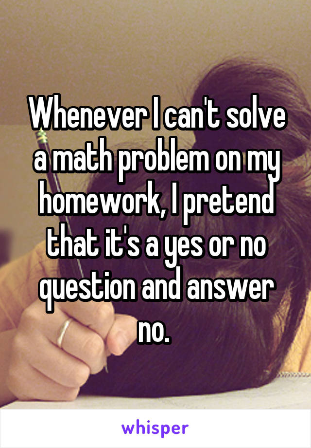 Whenever I can't solve a math problem on my homework, I pretend that it's a yes or no question and answer no. 