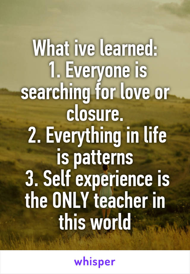 What ive learned:
 1. Everyone is searching for love or closure.
 2. Everything in life is patterns
 3. Self experience is the ONLY teacher in this world