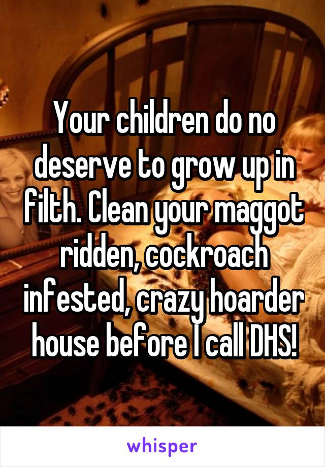 Your children do no deserve to grow up in filth. Clean your maggot ridden, cockroach infested, crazy hoarder house before I call DHS!