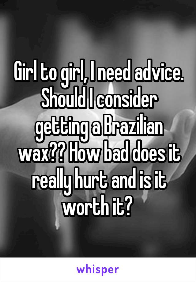 Girl to girl, I need advice. Should I consider getting a Brazilian wax?? How bad does it really hurt and is it worth it? 