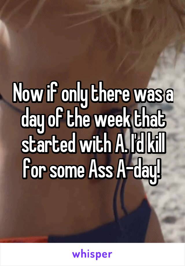 Now if only there was a day of the week that started with A. I'd kill for some Ass A-day! 