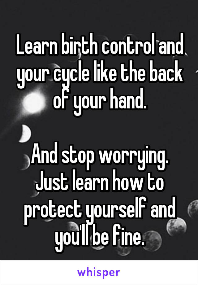 Learn birth control and your cycle like the back of your hand.

And stop worrying. Just learn how to protect yourself and you'll be fine.