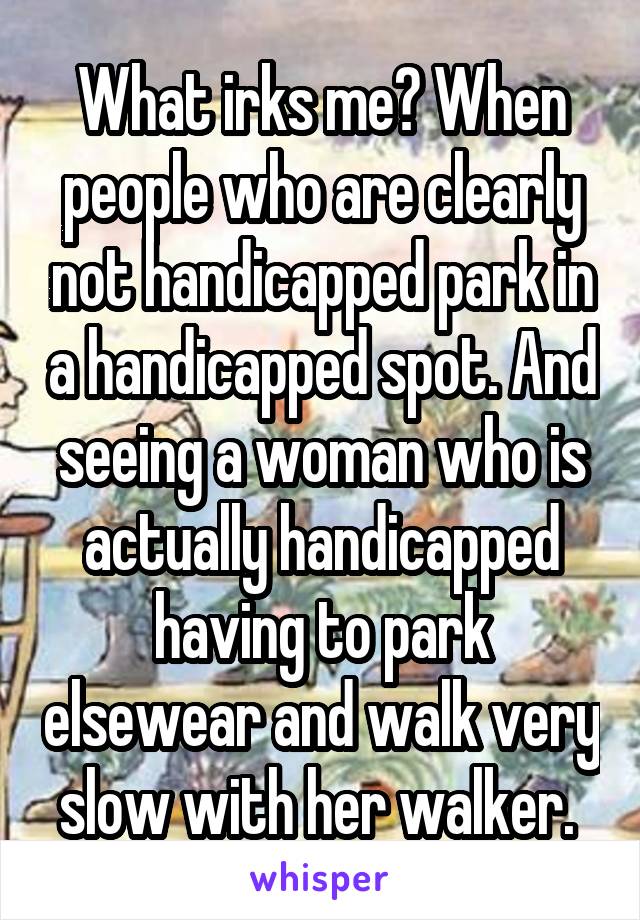 What irks me? When people who are clearly not handicapped park in a handicapped spot. And seeing a woman who is actually handicapped having to park elsewear and walk very slow with her walker. 