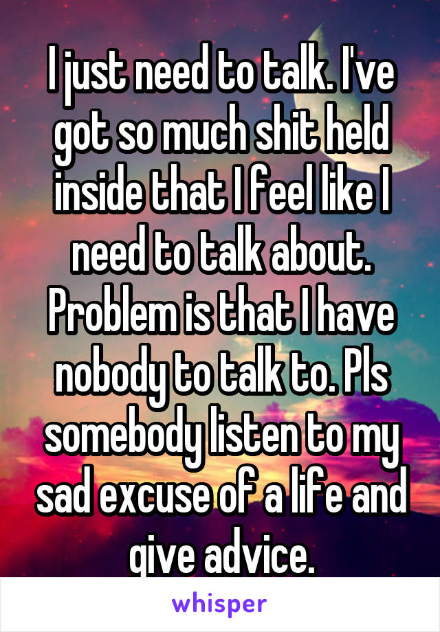 I just need to talk. I've got so much shit held inside that I feel like I need to talk about. Problem is that I have nobody to talk to. Pls somebody listen to my sad excuse of a life and give advice.