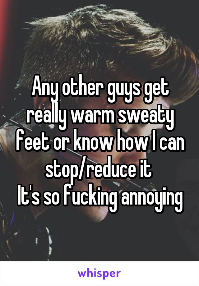 Any other guys get really warm sweaty feet or know how I can stop/reduce it 
It's so fucking annoying