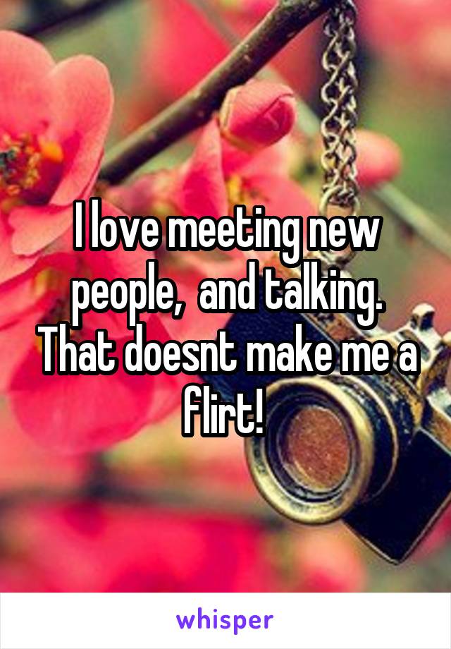 I love meeting new people,  and talking. That doesnt make me a flirt! 