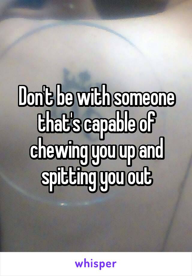 Don't be with someone that's capable of chewing you up and spitting you out