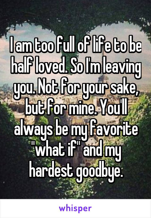 I am too full of life to be half loved. So I'm leaving you. Not for your sake, but for mine. You'll always be my favorite "what if" and my hardest goodbye.