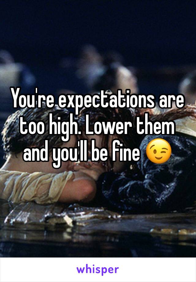 You're expectations are too high. Lower them and you'll be fine 😉